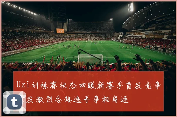 Uzi训练赛状态回暖新赛季首发竞争愈发激烈各路选手争相角逐