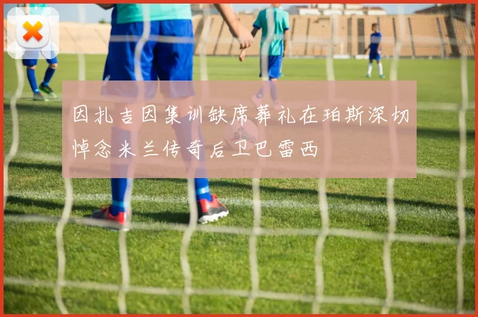 因扎吉因集训缺席葬礼在珀斯深切悼念米兰传奇后卫巴雷西