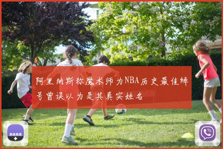 阿里纳斯称魔术师为NBA历史最佳绰号曾误以为是其真实姓名