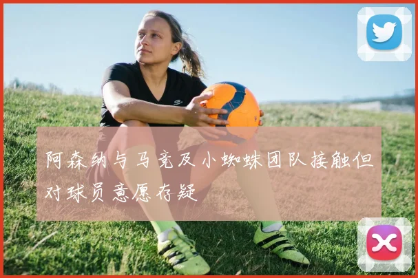 阿森纳与马竞及小蜘蛛团队接触但对球员意愿存疑