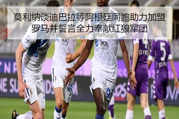 莫利纳谈迪巴拉等阿根廷同胞助力加盟罗马并誓言全力奉献红狼军团